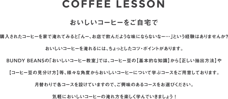 COFFEE LESSON
おいしいコーヒーをご自宅で
購入されたコーヒーを家で淹れてみると「んー、お店で飲んだような味にならないなー…」という経験はありませんか？
おいしいコーヒーを淹れるには、ちょっとしたコツ・ポイントがあります。
BUNDY BEANSの「おいしいコーヒー教室」では、コーヒー豆の【基本的な知識】から【正しい抽出方法】や
【コーヒー豆の見分け方】等、様々な角度からおいしいコーヒーについて学ぶコースをご用意しております。
月替わりで各コースを設けていますので、ご興味のあるコースをお選びください。
気軽においしいコーヒーの淹れ方を楽しく学んでいきましょう ！